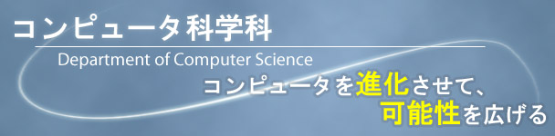 コンピュータを進化させて、可能性を広げる: より詳しいコンピュータ科学科の紹介ページへ コンピュータを進化させて、可能性を広げる: より詳しいコンピュータ科学科の紹介ページへ
